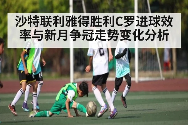 沙特联利雅得胜利C罗进球效率与新月争冠走势变化分析